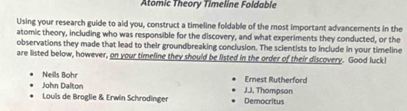 Atomic Theory Timeline Foldable
Using your research guide to aid you, construct a timeline foldable of the most important advancements in the
atomic theory, including who was responsible for the discovery, and what experiments they conducted, or the
observations they made that lead to their groundbreaking conclusion. The scientists to include in your timeline
are listed below, however, on your timeline they should be listed in the order of their discovery. Good luckl
Neils Bohr Ernest Rutherford
John Dalton J.J. Thompson
Louis de Broglie & Erwin Schrodinger Democritus