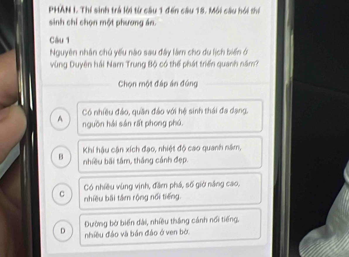 PHAN I. Thí sinh trá lời từ câu 1 đến câu 18. Môi câu hối thí
sinh chỉ chọn một phương án.
Câu 1
Nguyên nhân chú yếu nào sau đây làm cho du lịch biến ở
vùng Duyên hải Nam Trung Bộ có thể phát triển quanh năm?
Chọn một đáp án đúng
Có nhiều đảo, quần đảo với hệ sinh thái đa dạng,
A
nguồn hái sản rất phong phú.
Khí hậu cận xích đạo, nhiệt độ cao quanh năm,
B nhiều bãi tâm, thắng cánh đẹp.
Có nhiều vùng vịnh, đâm phá, số giờ nâng cao,
c
nhiều bãi tâm rộng nổi tiếng.
Đường bờ biến dài, nhiều thắng cánh nối tiếng,
D nhiều đảo và bản đảo ở ven bờ.