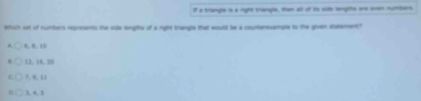 If a triangle is a right triangle, then alt of its sie lengts ore even numbers.
Which set of numbers represents the side lengths of a right triangle that would be a courterevanple to the given distement"
6, 6, 10
12, 16, 20
7, 9, 13
3, 4, 5