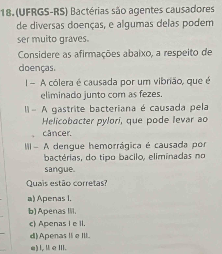 18.(UFRGS-RS) Bactérias são agentes causadores
de diversas doenças, e algumas delas podem
ser muito graves.
Considere as afirmações abaixo, a respeito de
doenças.
I - A cólera é causada por um vibrião, que é
eliminado junto com as fezes.
- A gastrite bacteriana é causada pela
Helicobacter pylori, que pode levar ao
câncer.
III- A dengue hemorrágica é causada por
bactérias, do tipo bacilo, eliminadas no
sangue.
Quais estão corretas?
a) Apenas I.
b)Apenas III.
c) Apenas I e II.
d)ApenasⅡeIII.
e) l, Il e ⅢII.