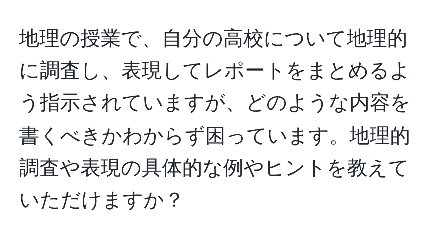 地理の授業で、自分の高校について地理的に調査し、表現してレポートをまとめるよう指示されていますが、どのような内容を書くべきかわからず困っています。地理的調査や表現の具体的な例やヒントを教えていただけますか？