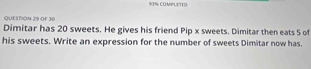 93% COMPLETED 
QUESTION 29 OF 30 
Dimitar has 20 sweets. He gives his friend Pip x sweets. Dimitar then eats 5 of 
his sweets. Write an expression for the number of sweets Dimitar now has.