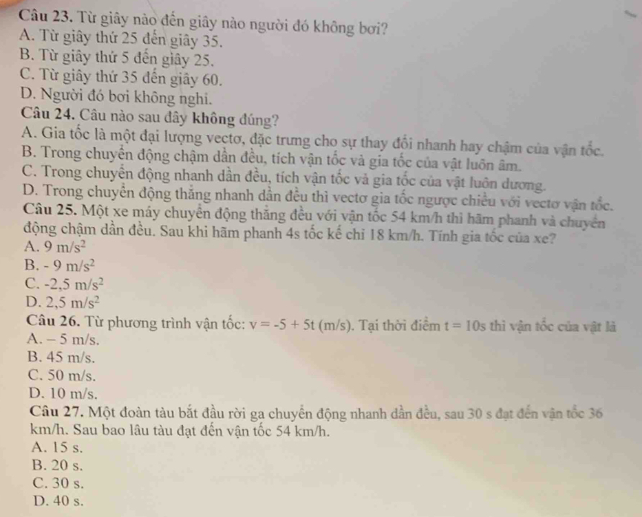 Từ giây nào đến giây nào người đó không bơi?
A. Từ giây thứ 25 đến giây 35.
B. Từ giây thứ 5 đến giây 25.
C. Từ giây thứ 35 đến giây 60.
D. Người đó bơi không nghi.
Câu 24. Câu nào sau đây không đúng?
A. Gia tốc là một đại lượng vectơ, đặc trưng cho sự thay đổi nhanh hay chậm của vận tốc.
B. Trong chuyển động chậm dẫn đều, tích vận tốc và gia tốc của vật luôn âm.
C. Trong chuyển động nhanh dần đều, tích vận tốc và gia tốc của vật luôn dương.
D. Trong chuyển động thắng nhanh dẫn đều thì vectơ gia tốc ngược chiều với vectơ vận tốc.
Câu 25. Một xe máy chuyển động thắng đều với vận tốc 54 km/h thì hãm phanh và chuyển
động chậm dần đều. Sau khi hãm phanh 4s tốc kế chi 18 km/h. Tính gia tốc của xe?
A. 9m/s^2
B. -9m/s^2
C. -2,5m/s^2
D. 2,5m/s^2
Câu 26. Từ phương trình vận tốc: v=-5+5t (m/s). Tại thời điểm t=10s thì vận tốc của vật là
A. - 5 m/s.
B. 45 m/s.
C. 50 m/s.
D. 10 m/s.
Câu 27. Một đoàn tàu bắt đầu rời ga chuyển động nhanh dần đều, sau 30 s đạt đến vận tốc 36
km/h. Sau bao lâu tàu đạt đến vận tốc 54 km/h.
A. 15 s.
B. 20 s.
C. 30 s.
D. 40 s.