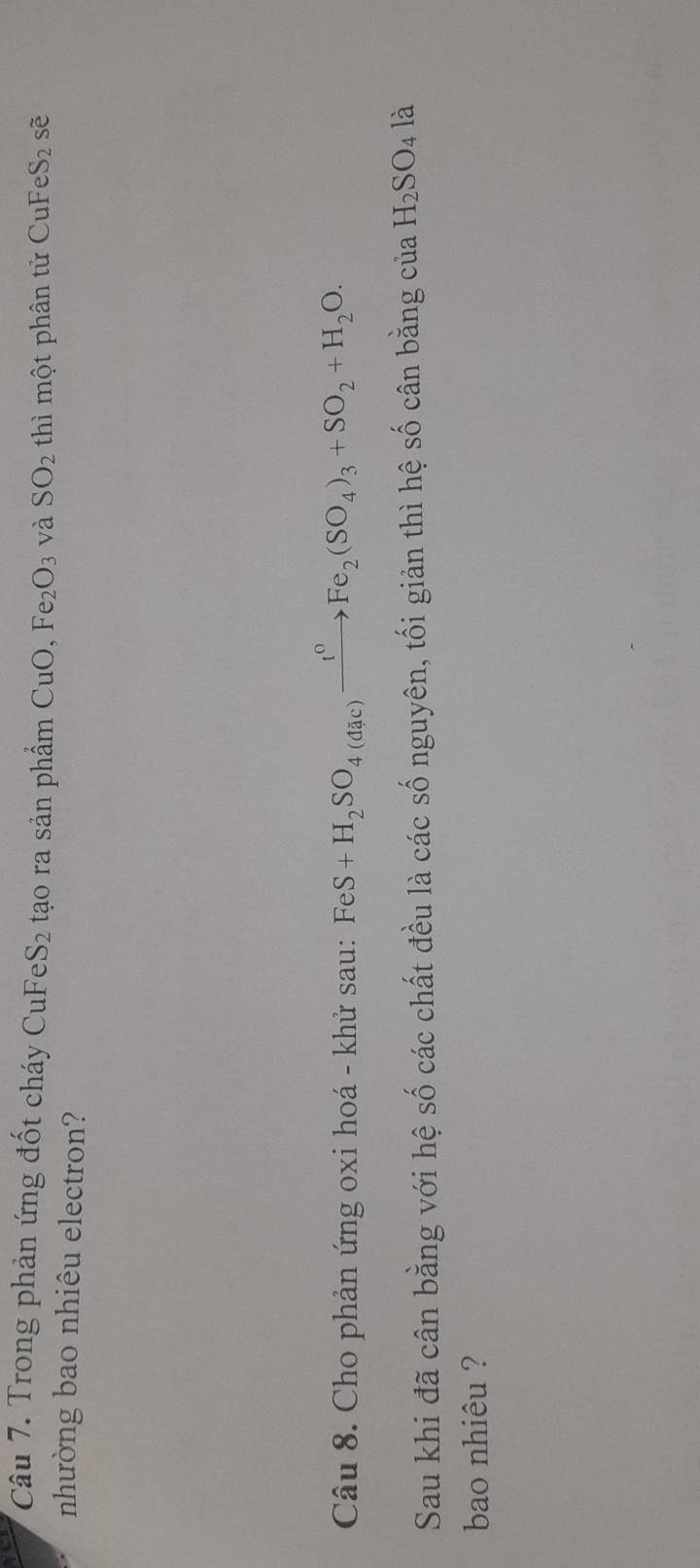 Trong phản ứng đốt cháy CuFeS2 tạo ra sản phẩm CuO, Fe_2O_3 và SO_2 thì một phân tử CuFeS_2 sẽ 
nhường bao nhiêu electron? 
Câu 8. Cho phản ứng oxi hoá - khử sau: FeS+H_2SO_4(dac)xrightarrow t^0Fe_2(SO_4)_3+SO_2+H_2O. 
Sau khi đã cân bằng với hệ số các chất đều là các số nguyên, tối giản thì hệ số cân bằng của H_2SO_4l_2
bao nhiêu ?