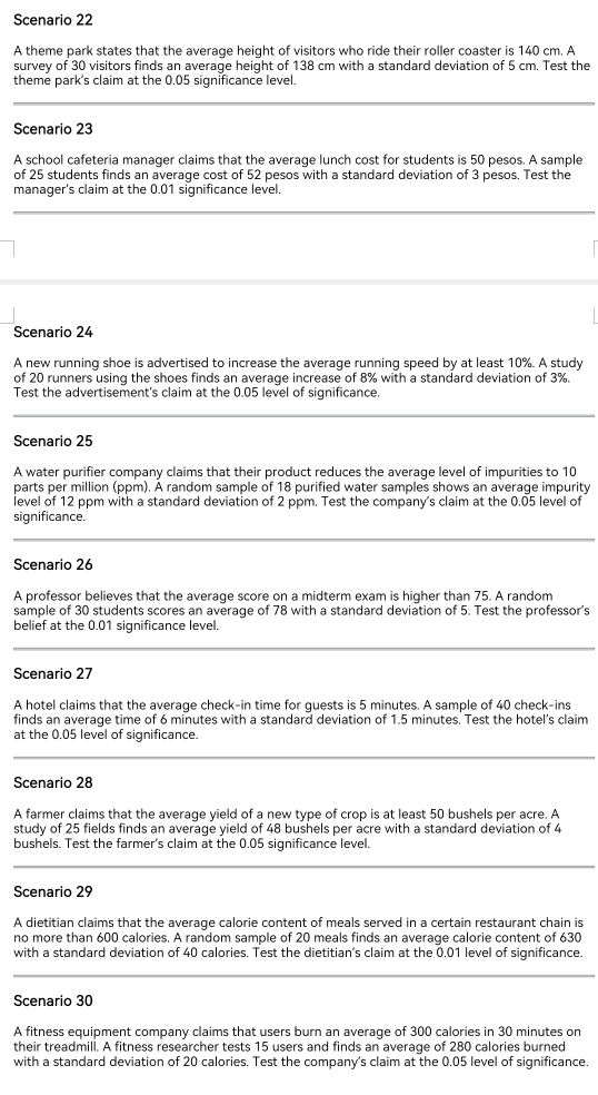 Scenario 22
A theme park states that the average height of visitors who ride their roller coaster is 140 cm. A
survey of 30 visitors finds an average height of 138 cm with a standard deviation of 5 cm. Test the
theme park's claim at the 0.05 significance level.
Scenario 23
A school cafeteria manager claims that the average lunch cost for students is 50 pesos. A sample
of 25 students finds an average cost of 52 pesos with a standard deviation of 3 pesos. Test the
manager's claim at the 0.01 significance level.
Scenario 24
A new running shoe is advertised to increase the average running speed by at least 10%. A study
of 20 runners using the shoes finds an average increase of 8% with a standard deviation of 3%.
Test the advertisement's claim at the 0.05 level of significance.
Scenario 25
A water purifier company claims that their product reduces the average level of impurities to 10
parts per million (ppm). A random sample of 18 purified water samples shows an average impurity
level of 12 ppm with a standard deviation of 2 ppm. Test the company's claim at the 0.05 level of
significance.
Scenario 26
A professor believes that the average score on a midterm exam is higher than 75. A random
sample of 30 students scores an average of 78 with a standard deviation of 5. Test the professor's
belief at the 0.01 significance level.
Scenario 27
A hotel claims that the average check-in time for quests is 5 minutes. A sample of 40 check-ins
finds an average time of 6 minutes with a standard deviation of 1.5 minutes. Test the hotel's claim
at the 0.05 level of significance.
Scenario 28
A farmer claims that the average yield of a new type of crop is at least 50 bushels per acre. A
study of 25 fields finds an average yield of 48 bushels per acre with a standard deviation of 4
bushels. Test the farmer's claim at the 0.05 significance level.
Scenario 29
A dietitian claims that the average calorie content of meals served in a certain restaurant chain is
no more than 600 calories. A random sample of 20 meals finds an average calorie content of 630
with a standard deviation of 40 calories. Test the dietitian's claim at the 0.01 level of significance
Scenario 30
A fitness equipment company claims that users burn an average of 300 calories in 30 minutes on
their treadmill. A fitness researcher tests 15 users and finds an average of 280 calories burned
with a standard deviation of 20 calories. Test the company's claim at the 0.05 level of significance.