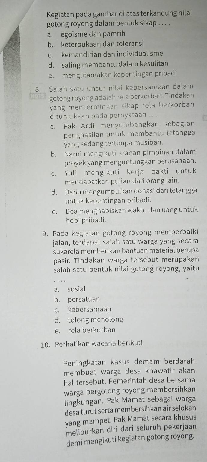 Kegiatan pada gambar di atas terkandung nilai
gotong royong dalam bentuk sikap . . . .
a. egoisme dan pamrih
b. keterbukaan dan toleransi
c. kemandirian dan individualisme
d. saling membantu dalam kesulitan
e. mengutamakan kepentingan pribadi
8. Salah satu unsur nilai kebersamaan dalam
gotong royong adalah rela berkorban. Tindakan
yang mencerminkan sikap rela berkorban 
ditunjukkan pada pernyataan . . .
a. Pak Ardi menyumbangkan sebagian
penghasilan untuk membantu tetangga
yang sedang tertimpa musibah.
b. Narni mengikuti arahan pimpinan dalam
proyek yang menguntungkan perusahaan.
c. Yuli mengikuti kerja bakti untuk
mendapatkan pujian dari orang lain.
d. Banu mengumpulkan donasi dari tetangga
untuk kepentingan pribadi.
e. Dea menghabiskan waktu dan uang untuk
hobi pribadi.
9. Pada kegiatan gotong royong memperbaiki
jalan, terdapat salah satu warga yang secara
sukarela memberikan bantuan material berupa
pasir. Tindakan warga tersebut merupakan
salah satu bentuk nilai gotong royong, yaitu
.
a. sosial
b. persatuan
c. kebersamaan
d. tolong menolong
e. rela berkorban
10. Perhatikan wacana berikut!
Peningkatan kasus demam berdarah
membuat warga desa khawatir akan
hal tersebut. Pemerintah desa bersama
warga bergotong royong membersihkan
lingkungan. Pak Mamat sebagai warga
desa turut serta membersihkan air selokan
yang mampet. Pak Mamat secara khusus
meliburkan diri dari seluruh pekerjaan
demi mengikuti kegiatan gotong royong.