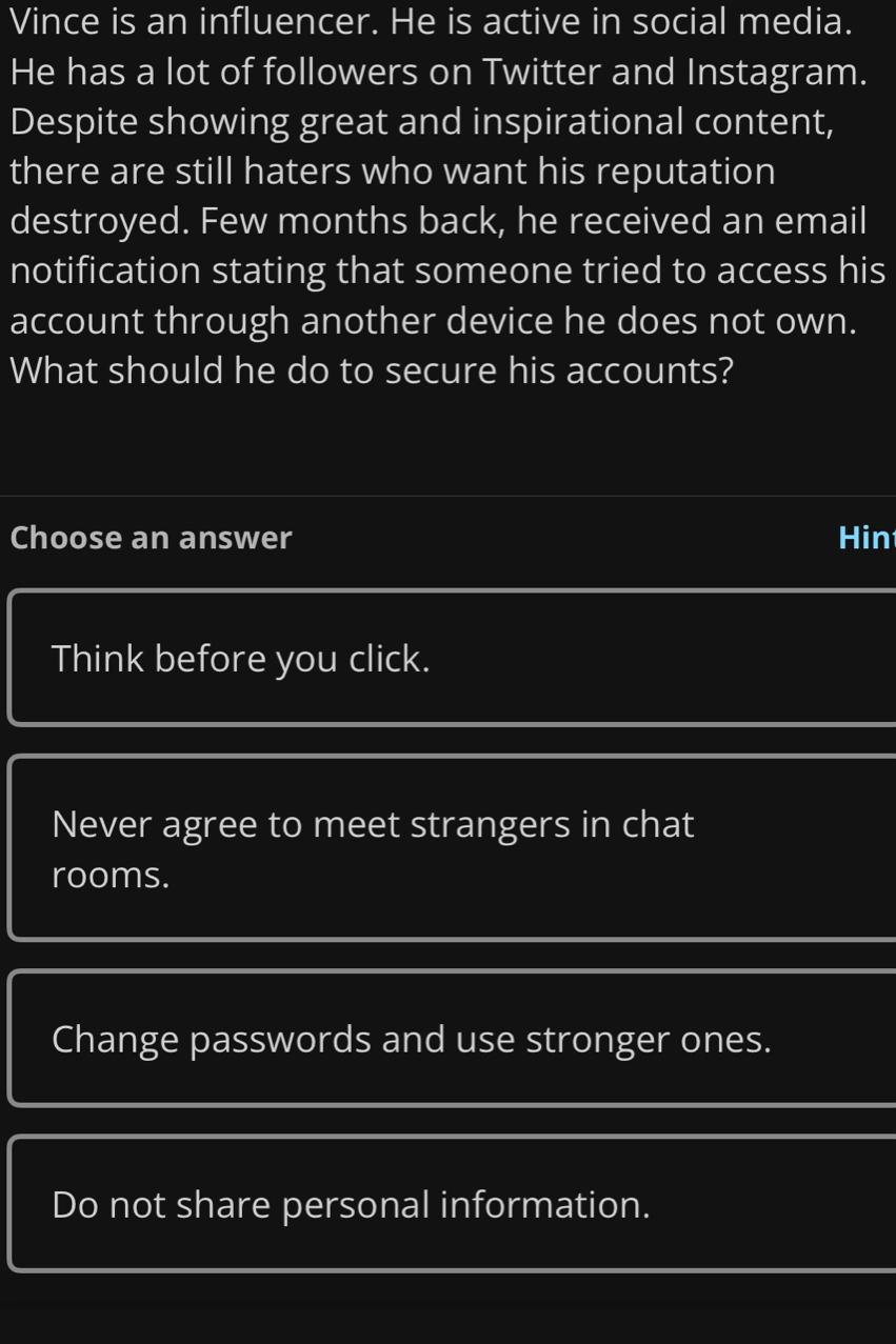 Vince is an influencer. He is active in social media.
He has a lot of followers on Twitter and Instagram.
Despite showing great and inspirational content,
there are still haters who want his reputation
destroyed. Few months back, he received an email
notification stating that someone tried to access his
account through another device he does not own.
What should he do to secure his accounts?
Choose an answer Hin
Think before you click.
Never agree to meet strangers in chat
rooms.
Change passwords and use stronger ones.
Do not share personal information.