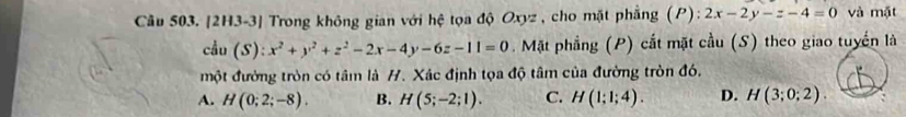 Cầu 503. [2H3-3] Trong không gian với hệ tọa độ Oxyz , cho mặt phẳng (P): 2x-2y-z-4=0 và mặt
cdu(S):x^2+y^2+z^2-2x-4y-6z-11=0 Mặt phẳng (P) cắt mặt cầu (S) theo giao tuyển là
một đường tròn có tâm là H. Xác định tọa độ tâm của đường tròn đó.
A. H(0;2;-8). B. H(5;-2;1). C. H(1;1;4). D. H(3;0;2).