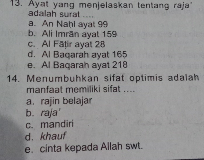 Ayat yang menjelaskan tentang raja'
adalah surat ....
a. An Naḥl ayat 99
b. Ali Imrān ayat 159
c. Al Fāṭir ayat 28
d. Al Baqarah ayat 165
e. Al Baqarah ayat 218
14. Menumbuhkan sifat optimis adalah
manfaat memiliki sifat ....
a. rajin belajar
b.raja'
c. mandiri
d. khauf
e. cinta kepada Allah swt.