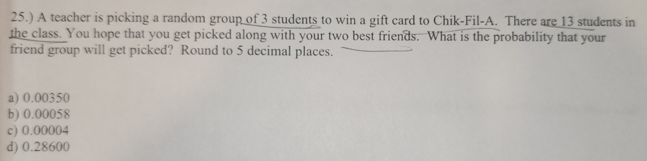 25.) A teacher is picking a random group of 3 students to win a gift card to Chik-Fil-A. There are 13 students in
the class. You hope that you get picked along with your two best friends. What is the probability that your
friend group will get picked? Round to 5 decimal places.
a) 0.00350
b) 0.00058
c) 0.00004
d) 0.28600