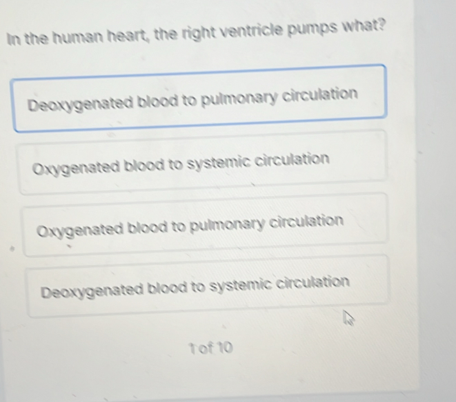 In the human heart, the right ventricle pumps what?
Deoxygenated blood to pulmonary circulation
Oxygenated blood to systemic circulation
Oxygenated blood to pulmonary circulation
Deoxygenated blood to systemic circulation
T of 10