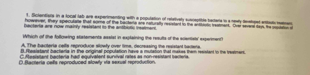 Scientists in a local lab are experimenting with a population of relatively susceptible bacteris to a newly developed antibiotic treatment;
however, they speculate that some of the bacteria are naturally resistant to the antiblotic treatment. Over several days, the population of
bacteria are now mainly resistant to the antibiotic treatment.
Which of the following statements assist in explaining the results of the scientists' experiment?
A.The bacteria cells reproduce slowly over time, decreasing the resistant bacteria.
B.Resistant bacteria in the original population have a mutation that makes them resistant to the treatment.
C.Resistant bacteria had equivalent survival rates as non-resistant bacteria.
D.Bacteria cells reproduced slowly via sexual reproduction.