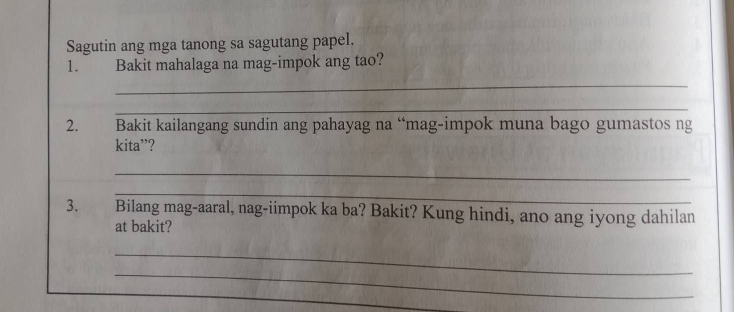 Sagutin ang mga tanong sa sagutang papel. 
1. Bakit mahalaga na mag-impok ang tao? 
_ 
_ 
2. Bakit kailangang sundin ang pahayag na “mag-impok muna bago gumastos ng 
kita”? 
_ 
_ 
3. Bilang mag-aaral, nag-iimpok ka ba? Bakit? Kung hindi, ano ang iyong dahilan 
at bakit? 
_ 
_ 
_