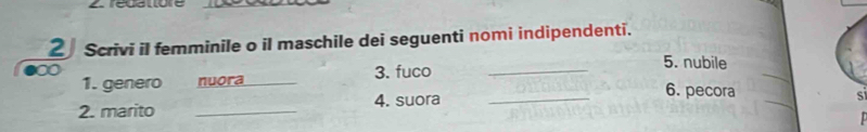 rédatore 
2 Scrivi il femminile o il maschile dei seguenti nomi indipendenti. 
∞ 3. fuco_ 
_ 
5. nubile 
1. genero nuora _6. pecora S 
2. marito _4. suora_ 
_