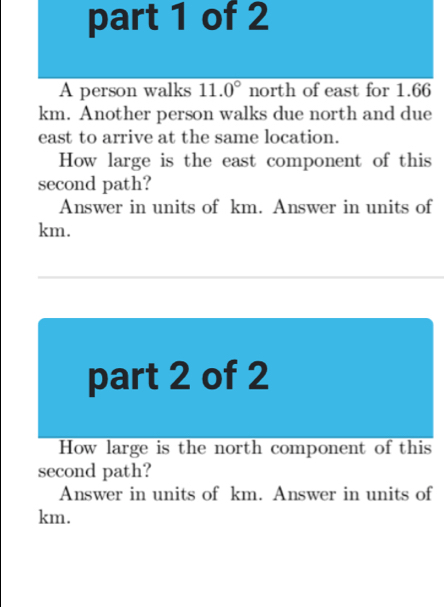 A person walks 11.0° north of east for 1.66
km. Another person walks due north and due 
east to arrive at the same location. 
How large is the east component of this 
second path? 
Answer in units of km. Answer in units of
km. 
part 2 of 2 
How large is the north component of this 
second path? 
Answer in units of km. Answer in units of
km.