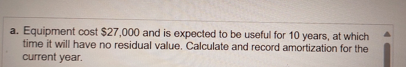 Equipment cost $27,000 and is expected to be useful for 10 years, at which 
time it will have no residual value. Calculate and record amortization for the 
current year.