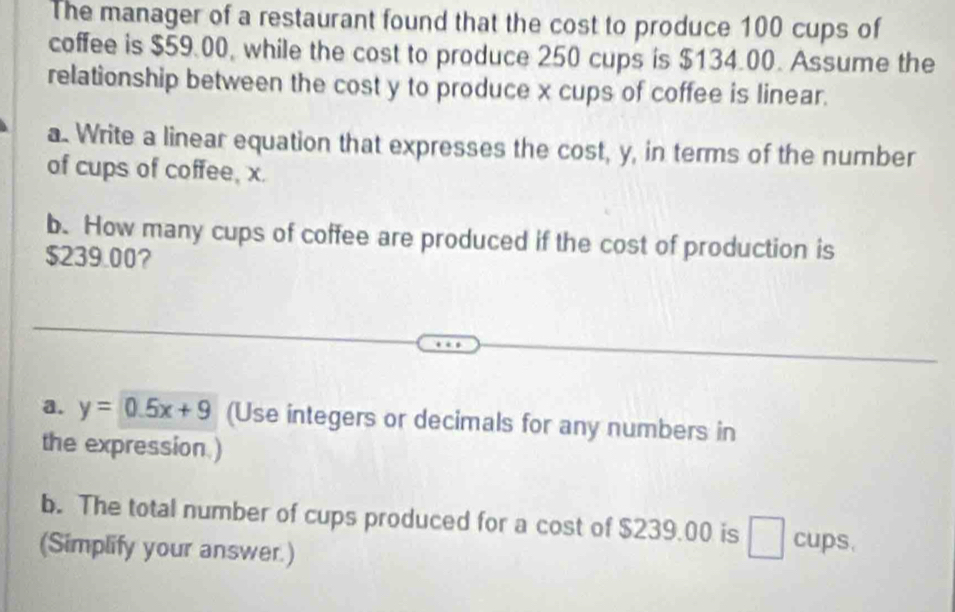 The manager of a restaurant found that the cost to produce 100 cups of 
coffee is $59.00, while the cost to produce 250 cups is $134.00. Assume the 
relationship between the cost y to produce x cups of coffee is linear. 
a. Write a linear equation that expresses the cost, y, in terms of the number 
of cups of coffee, x. 
b. How many cups of coffee are produced if the cost of production is
$239.00? 
a. y=0.5x+9 (Use integers or decimals for any numbers in 
the expression.) 
b. The total number of cups produced for a cost of $239.00 is cups. 
(Simplify your answer.)