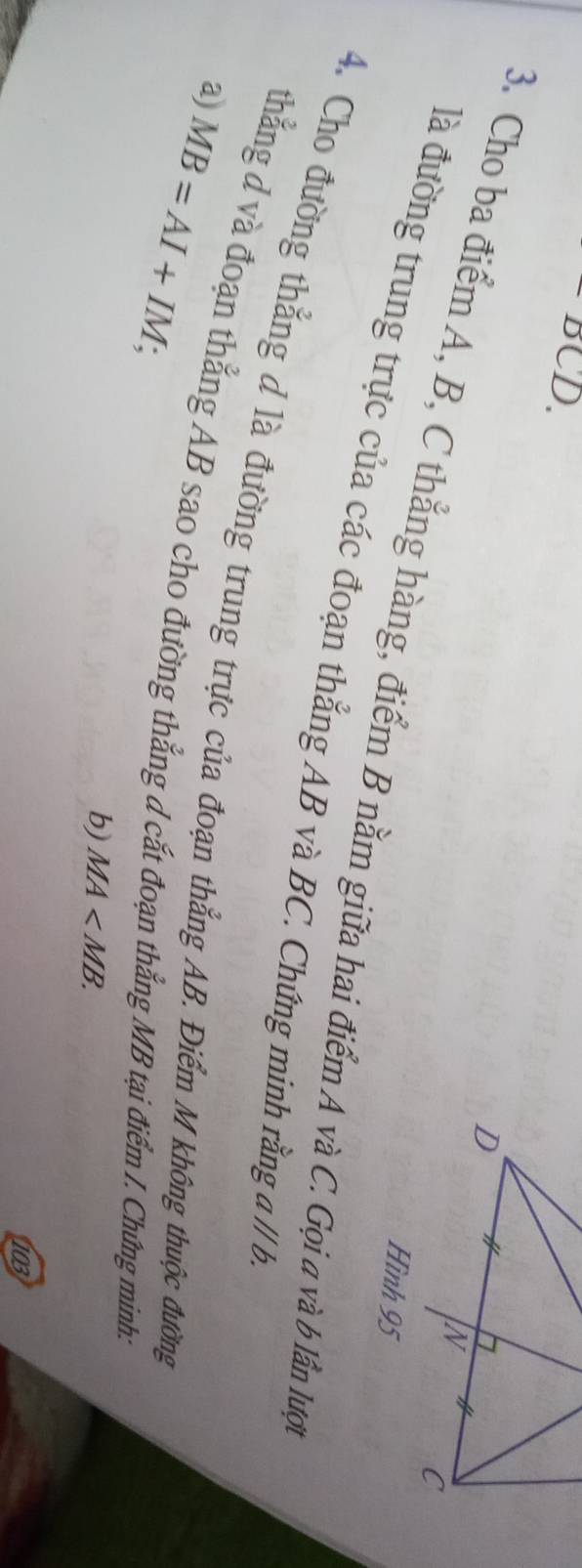 BCD. 
3. Cho ba điểm A, B, C thẳng hàng, điểm B nằm giữa hai điểm A và C. Gọi a và b lần lược 
Hình 95
là đường trung trực của các đoạn thẳng AB và BC. Chứng minh rằng aparallel b. 
4. Cho đường thẳng d là đường trung trực của đoạn thẳng AB. Điểm M không thuộc đường 
a) MB=AI+IM; 
thẳng d và đoạn thẳng AB sao cho đường thẳng d cắt đoạn thẳng MB tại điểm I. Chứng minh: 
b) MA . 
103