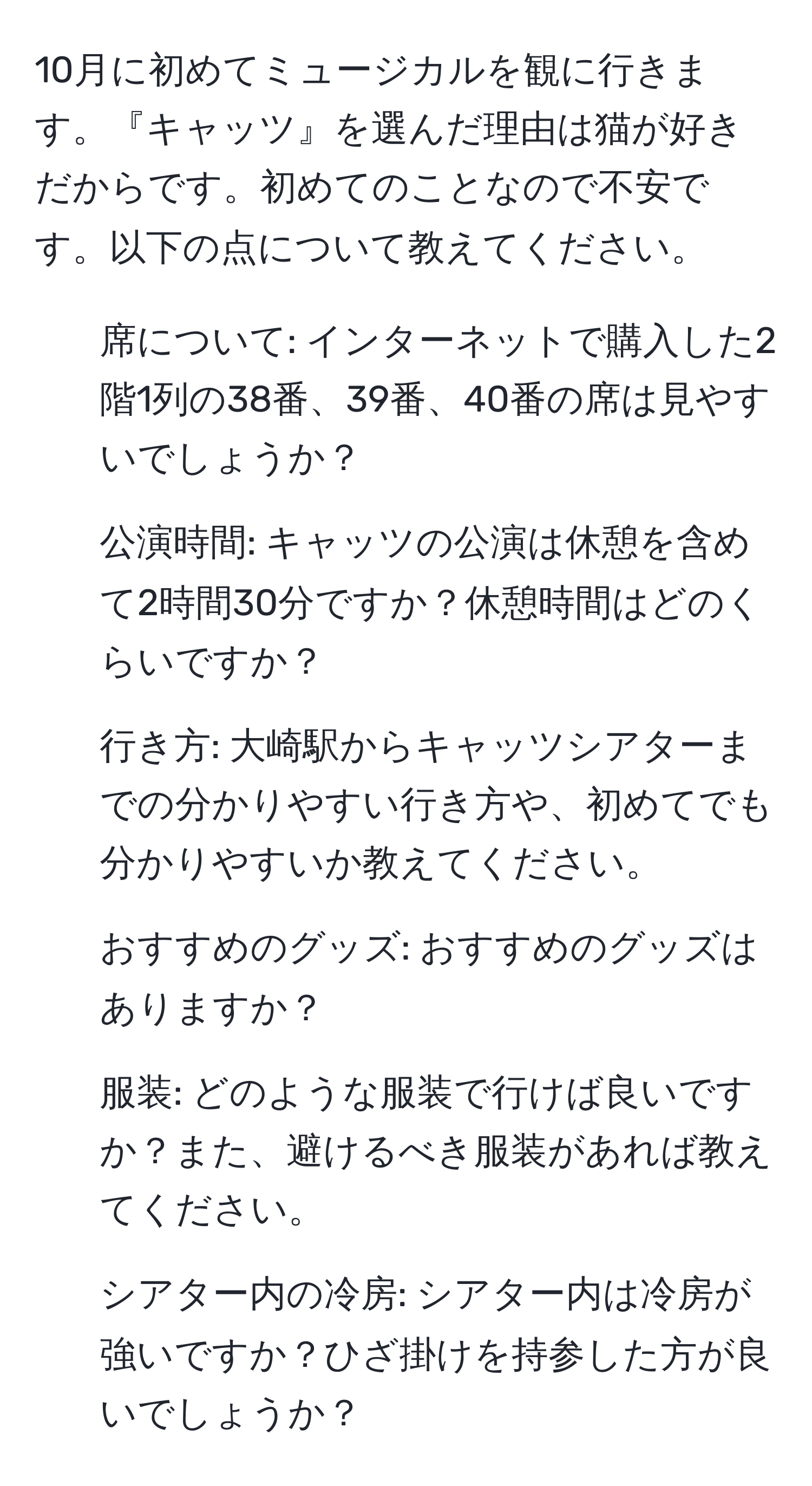 10月に初めてミュージカルを観に行きます。『キャッツ』を選んだ理由は猫が好きだからです。初めてのことなので不安です。以下の点について教えてください。  
- 席について: インターネットで購入した2階1列の38番、39番、40番の席は見やすいでしょうか？  
- 公演時間: キャッツの公演は休憩を含めて2時間30分ですか？休憩時間はどのくらいですか？  
- 行き方: 大崎駅からキャッツシアターまでの分かりやすい行き方や、初めてでも分かりやすいか教えてください。  
- おすすめのグッズ: おすすめのグッズはありますか？  
- 服装: どのような服装で行けば良いですか？また、避けるべき服装があれば教えてください。  
- シアター内の冷房: シアター内は冷房が強いですか？ひざ掛けを持参した方が良いでしょうか？