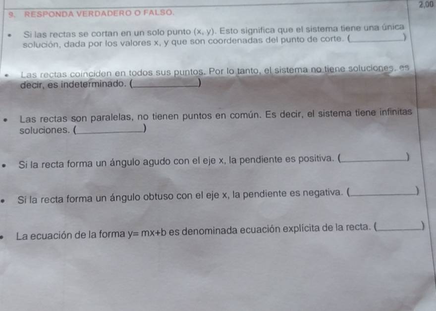 2,00
9. RESPONDA VERDADERO O FALSO.
Si las rectas se cortan en un solo punto (x,y). Esto significa que el sistema tiene una única
solución, dada por los valores x, y que son coordenadas del punto de corte. ( _)
Las rectas coinciden en todos sus puntos. Por lo tanto, el sistema no tiene soluciones, es
decir, es indeterminado. (_ )
Las rectas son paralelas, no tienen puntos en común. Es decir, el sistema tiene infinitas
soluciones. (_ )
Si la recta forma un ángulo agudo con el eje x, la pendiente es positiva. ( _)
Si la recta forma un ángulo obtuso con el eje x, la pendiente es negativa. (_ )
La ecuación de la forma y=mx+b es denominada ecuación explícita de la recta. (_ )