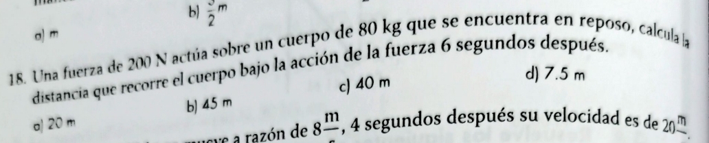 b)  3/2 m
a) m
18. Una fuerza de 200 N actúa sobre un cuerpo de 80 kg que se encuentra en reposo, calcula la
distancia que recorre el cuerpo bajo la acción de la fuerza 6 segundos después.
c) 40 m
d) 7.5 m
a) 20 m b) 45 m
eve a razón de 8frac m , 4 segundos después su velocidad es de 20frac m.