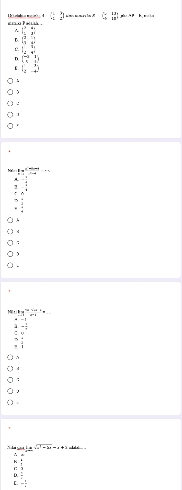 Diketahui matriks A=beginpmatrix 1&3 1&2endpmatrix dan matriks B=beginpmatrix 5&13 4&10endpmatrix , jik AP=B , maka
matriks P adalah….
A. beginpmatrix 2&4 1&3endpmatrix
B. beginpmatrix 2&1 3&4endpmatrix
C. beginpmatrix 1&3 2&4endpmatrix
D. beginpmatrix -2&1 3&4endpmatrix
E beginpmatrix 1&-3 2&-4endpmatrix
A
B
C
D
E
Nilai limlimits _xto 2 (x^2+5x+6)/x^2-4 =·s .
A - 1/2 
B. - 1/4 
C. 0
D
E. beginarrayr  1/2   1/4 endarray
A
B
C
D
E
A
B
C
D
E
Nilai dari limlimits _xto ∈fty sqrt(x^2-5x)-x+2adalah.
A. ∞
B.  1/2 
C. 0
D.
E. - 1/2 