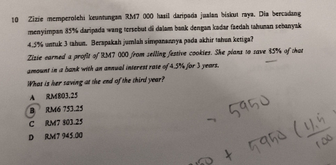 Zizie memperolehi keuntungan RM7 000 hasil daripada jualan biskut raya. Dia bercadang
menyimpan 85% daripada wang tersebut di dalam bank dengan kadar faedah tahunan sebanyak
4.5% untuk 3 tahun. Berapakah jumlah simpanannya pada akhir tahun ketiga?
Zizie earned a profit of RM7 000 from selling festive cookies. She plans to save 35% of that
amount in a bank with an annual interest rate of 4.5% for 3 years.
What is her saving at the end of the third year?
A RM803.25
B RM6 753.25
C RM7 803.25
D RM7 945.00