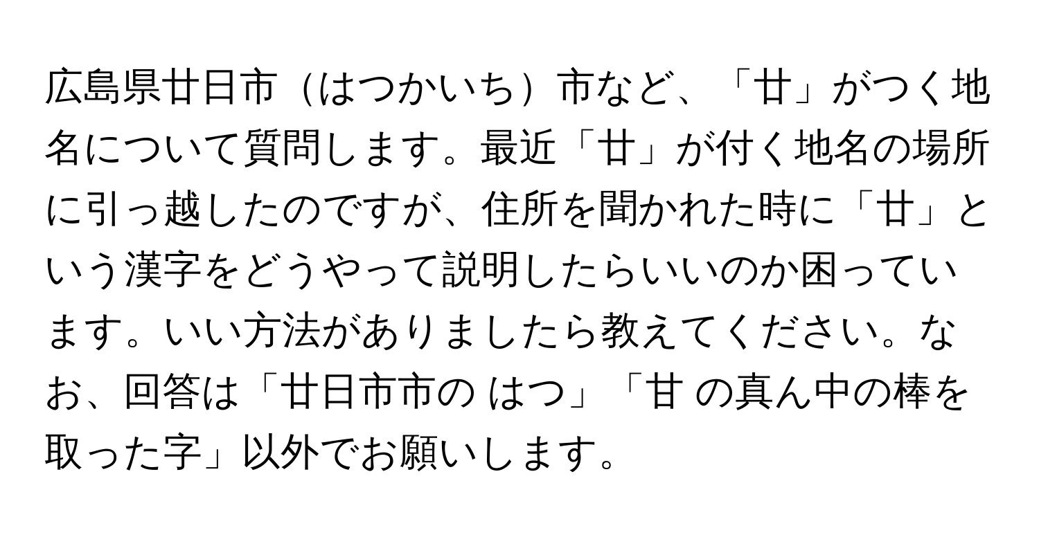 広島県廿日市はつかいち市など、「廿」がつく地名について質問します。最近「廿」が付く地名の場所に引っ越したのですが、住所を聞かれた時に「廿」という漢字をどうやって説明したらいいのか困っています。いい方法がありましたら教えてください。なお、回答は「廿日市市の はつ」「甘 の真ん中の棒を取った字」以外でお願いします。