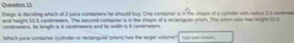 Diego is deciding which of 2 juice containers he should buy. One container is in the shape of a cytnder with radiue 2.5 cersmer 
and height 10.5 centmeters. The second container is in the shape of a rectangular prism. The prism also has hegrt 12.5
centmeters. Its length is 4 centmeters and its width is 6 centmeters. 
Which juice container (cylinder or rectangulai prism) has the larger volume? Ipe waa oo