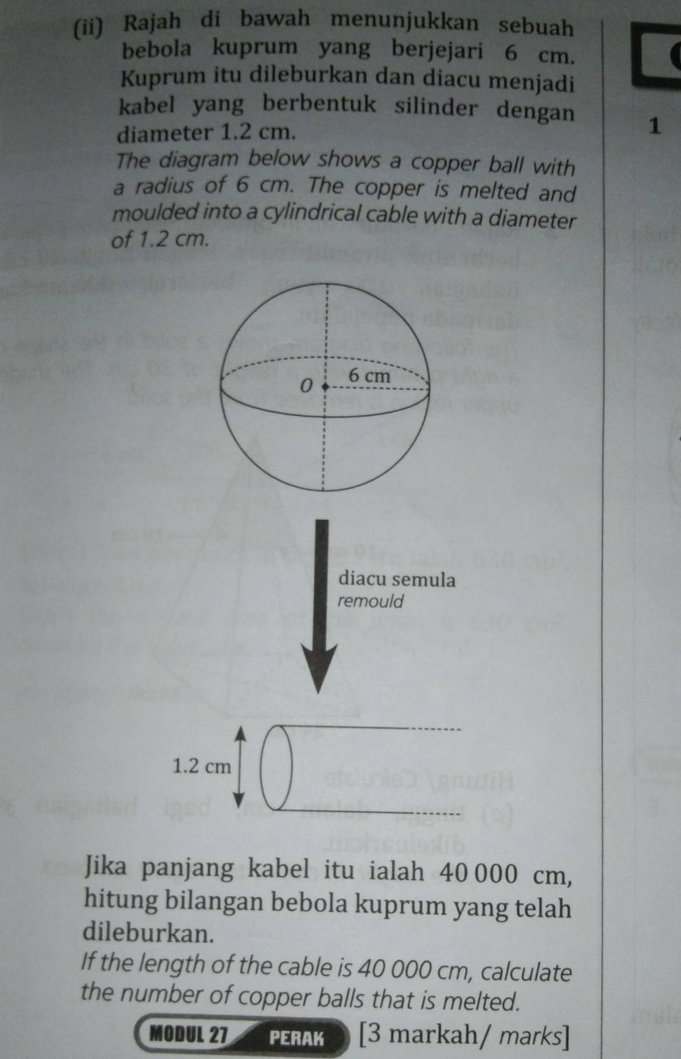 (ii) Rajah di bawah menunjukkan sebuah 
bebola kuprum yang berjejari 6 cm. 
Kuprum itu dileburkan dan diacu menjadi 
kabel yang berbentuk silinder dengan 
diameter 1.2 cm. 1 
The diagram below shows a copper ball with 
a radius of 6 cm. The copper is melted and 
moulded into a cylindrical cable with a diameter 
of 1.2 cm. 
diacu semula 
remould
1.2 cm
Jika panjang kabel itu ialah 40 000 cm, 
hitung bilangan bebola kuprum yang telah 
dileburkan. 
If the length of the cable is 40 000 cm, calculate 
the number of copper balls that is melted. 
MODUL 27 PERAK [3 markah/ marks]