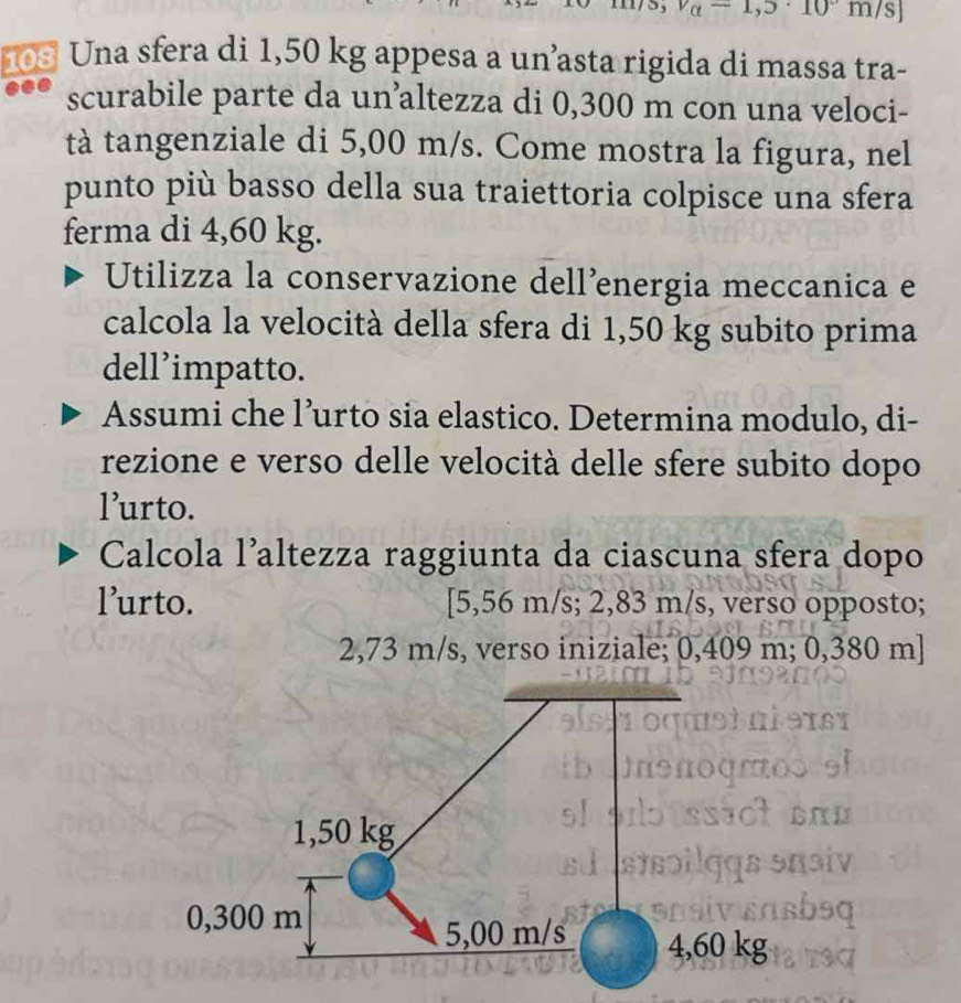 -1,3· 10^(·)1
103 Una sfera di 1,50 kg appesa a un’asta rigida di massa tra- 
scurabile parte da un’altezza di 0,300 m con una veloci- 
tà tangenziale di 5,00 m/s. Come mostra la figura, nel 
punto più basso della sua traiettoria colpisce una sfera 
ferma di 4,60 kg. 
Utilizza la conservazione dell’energia meccanica e 
calcola la velocità della sfera di 1,50 kg subito prima 
dell’impatto. 
Assumi che l’urto sia elastico. Determina modulo, di- 
rezione e verso delle velocità delle sfere subito dopo 
l’urto. 
Calcola l’altezza raggiunta da ciascuna sfera dopo 
l’urto. [ 5,56 m/s; 2,83 m/s, verso opposto;
2,73 m/s, verso iniziale; 0,409 m; 0,380 m]