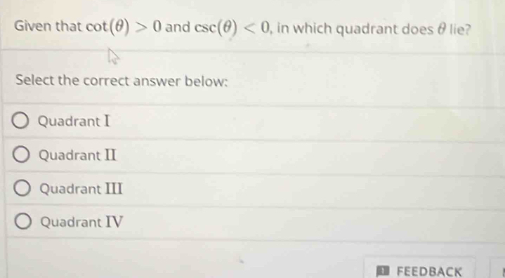 Given that cot (θ )>0 and csc (θ )<0</tex> , in which quadrant does θ lie?
Select the correct answer below:
Quadrant I
Quadrant II
Quadrant III
Quadrant IV
FEEDBACK