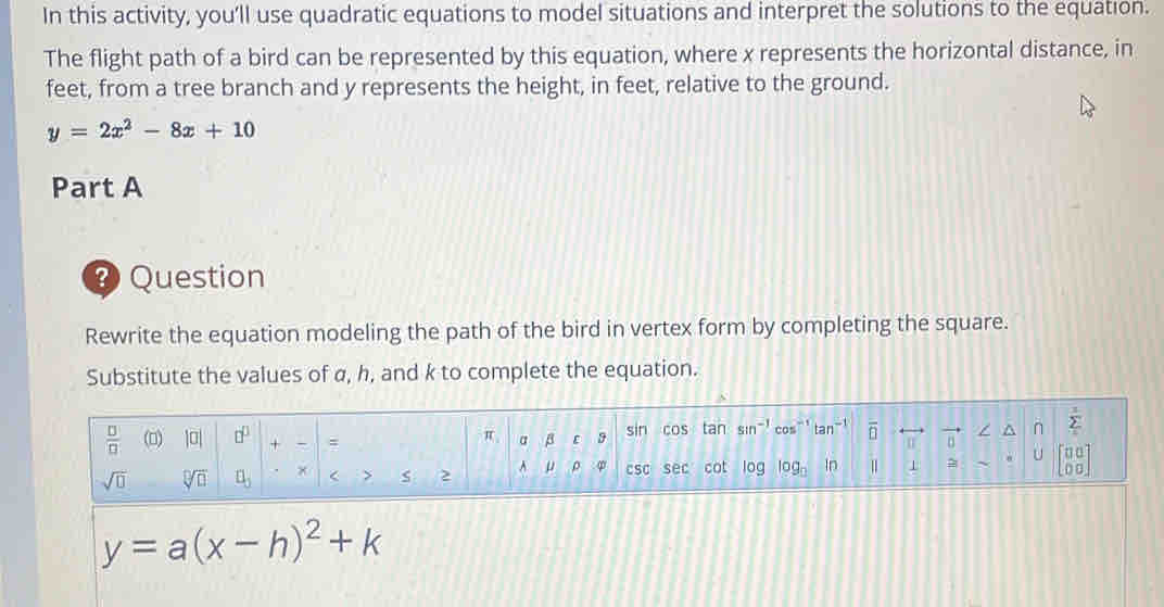 In this activity, you’ll use quadratic equations to model situations and interpret the solutions to the equation. 
The flight path of a bird can be represented by this equation, where x represents the horizontal distance, in 
feet, from a tree branch and y represents the height, in feet, relative to the ground.
y=2x^2-8x+10
Part A 
Question 
Rewrite the equation modeling the path of the bird in vertex form by completing the square. 
Substitute the values of α, h, and k to complete the equation.
 □ /□   (0) |□ | □^(□) + - = sin COS tan sin^(-1) cos^(-1) tan^(-1) overline □  overline n vector n n sumlimits _i^(1
π B ε 9
sqrt(□) sqrt [□ ]□ ) □ _5 × < > s 2 A φ csC sec cot log log _0 In = U beginbmatrix □ □  □ □ endbmatrix
y=a(x-h)^2+k