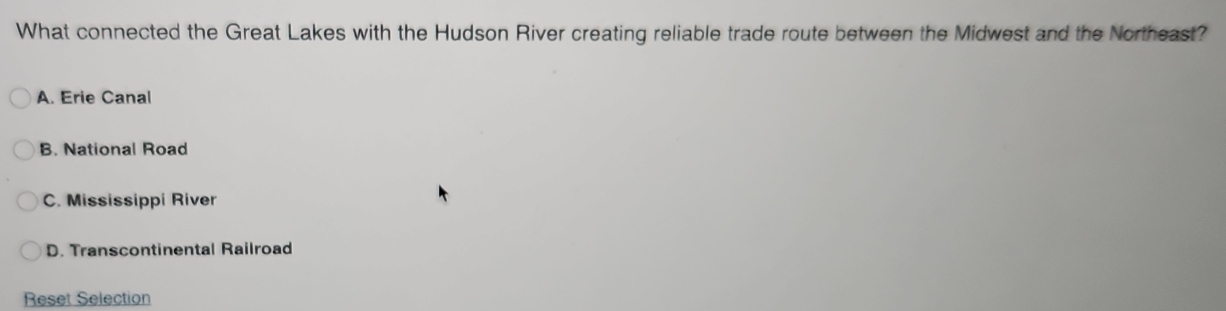 What connected the Great Lakes with the Hudson River creating reliable trade route between the Midwest and the Northeast?
A. Erie Canal
B. National Road
C. Mississippi River
D. Transcontinental Railroad
Reset Selection