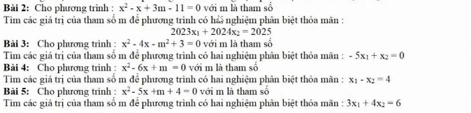 Cho phương trình : x^2-x+3m-11=0 với m là tham số 
Tìm các giá trị của tham số m để phương trình có hải nghiệm phân biệt thỏa mãn :
2023x_1+2024x_2=2025
Bài 3: Cho phương trình : x^2-4x-m^2+3=0 với m là tham số 
Tìm các giá trị của tham số m để phương trình có hai nghiệm phân biệt thỏa mãn : -5x_1+x_2=0
Bài 4: Cho phương trình : x^2-6x+m=0 với m là tham số 
Tìm các giá trị của tham số m để phương trình có hai nghiệm phân biệt thỏa mãn : x_1-x_2=4
Bài 5: Cho phương trình : x^2-5x+m+4=0 với m là tham số 
Tìm các giá trị của tham số m để phương trình có hai nghiệm phân biệt thỏa mãn : 3x_1+4x_2=6