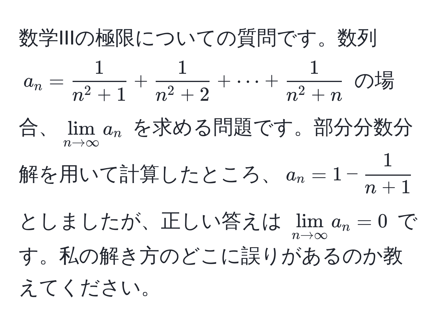 数学IIIの極限についての質問です。数列 $a_n = frac1n^(2 + 1) + frac1n^(2 + 2) + ·s + frac1n^(2 + n)$ の場合、$lim_n to ∈fty a_n$ を求める問題です。部分分数分解を用いて計算したところ、$a_n = 1 -  1/n + 1 $ としましたが、正しい答えは $lim_n to ∈fty a_n = 0$ です。私の解き方のどこに誤りがあるのか教えてください。