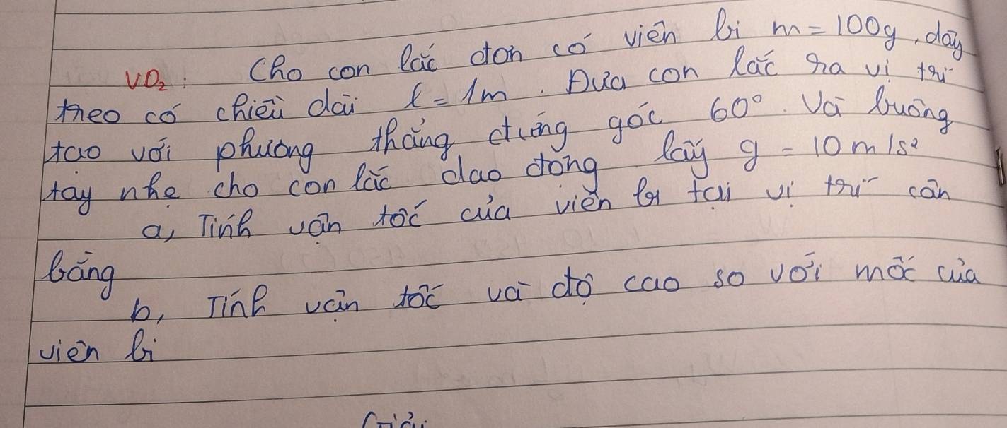 VO_2 CRo con lai cton co vién li m=100g day 
meo co chièi dai l=1m Dua con lac ha vi th 
tao vói phuóng thàng ctōng góc 60° Vci luong 
May nho cho con lie dlao dong lag g=10m/s^2
a, Tinh ván toǒ ca vièn ( fai vì thi càn 
báng 
b, Tinǐ ván toc vá do cao so voi má cua 
vien li