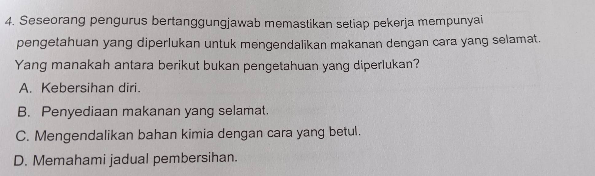 Seseorang pengurus bertanggungjawab memastikan setiap pekerja mempunyai
pengetahuan yang diperlukan untuk mengendalikan makanan dengan cara yang selamat.
Yang manakah antara berikut bukan pengetahuan yang diperlukan?
A. Kebersihan diri.
B. Penyediaan makanan yang selamat.
C. Mengendalikan bahan kimia dengan cara yang betul.
D. Memahami jadual pembersihan.