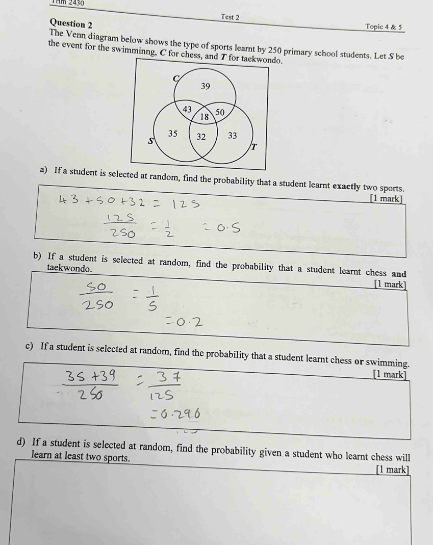 Thm 2430 
Test 2 
Question 2 
Topic 4 & 5 
The Venn diagram below shows the type of sports learnt by 250 primary school students. Let S be 
the event for the swimminng, C for chess, and T for taekwondo. 
a) If a student is selected at random, find the probability that a student learnt exactly two sports. 
[1 mark] 
b) If a student is selected at random, find the probability that a student learnt chess and 
taekwondo. 
[1 mark] 
c) If a student is selected at random, find the probability that a student learnt chess or swimming. 
[1 mark] 
d) If a student is selected at random, find the probability given a student who learnt chess will 
learn at least two sports. 
[1 mark]