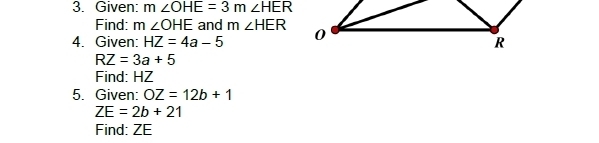 Given: m∠ OHE=3m∠ HER
Find: m ∠ OHE and m∠ HER
4. Given: HZ=4a-5
RZ=3a+5
Find: HZ
5. Given: OZ=12b+1
ZE=2b+21
Find: ZE