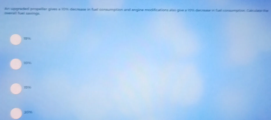 An upgraded propeller gives a 10%; decrease in fuel consumption and engine modifications also give a 10% decrease in fuel consumption Calcules the
overall fuel savings
19
10%
19%
20%