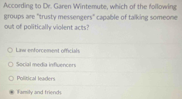 According to Dr. Garen Wintemute, which of the following
groups are “trusty messengers” capable of talking someone
out of politically violent acts?
Law enforcement officials
Social media influencers
Political leaders
Family and friends