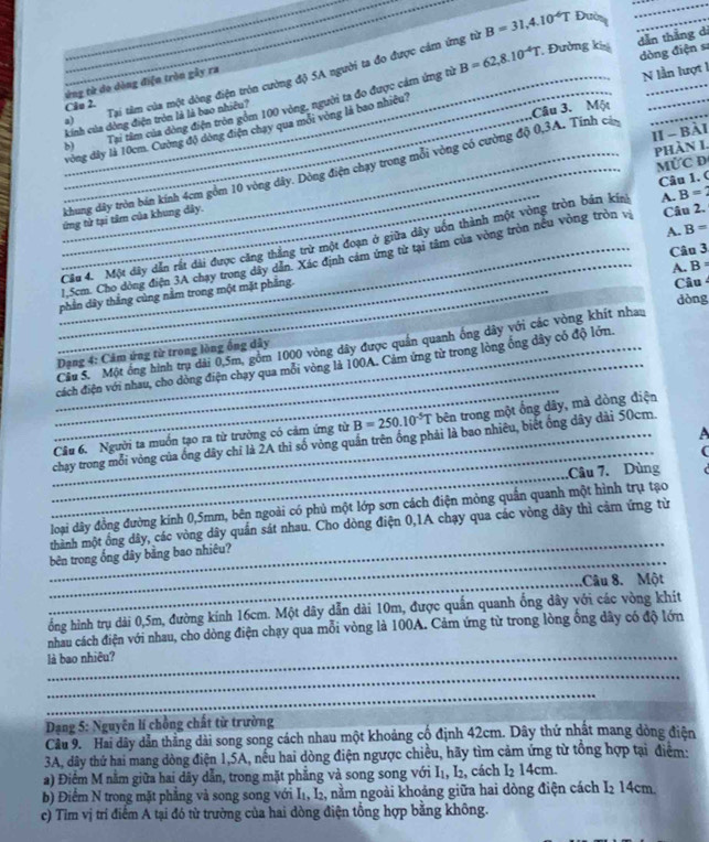 B=31,4.10^(-6)T Đường_
_
B=62,8.10^(-4)T Đường khả dẫn thắng di
dòng điện sĩ
_
_
a) Tại tâm của một dòng điện tròn cường độ 5A người ta đo được cảm ứng từ
ứng từ do dòng điện tròn gây ra
N lần lượt 1
_
Câo 2.
Câu 3. Một
__b) Tại tâm của dòng điện tròn gồm 100 vòng, người ta đo được cảm ứng từ
_kinh của dòng điện tròn là là bao nhiều?
vòng đây là 10cm. Cường độ đòng điện chạy qua mỗi vòng là bao nhiệu1
II - Bài
phàn I.
MỨC D
__khung dây tròn bán kính 4cm gồm 10 vòng dây. Dông điện chạy trong mỗi vòng có cường độ 0,3A. Tính cả
Câu 1. (
ứng từ tại tâm của khung dây.
A. B=
_
_Câu 4. Một dây dân rất đài được căng thắng trừ một đoạn ở giữa dây uôn thành một vòng tròn bản kin A. B=2
Câu 3
_1.Scm. Cho dòng điện 3A chạy trong dây dân. Xác định cảm ứng từ tại tâm của vòng tròn nếu vòng tròn và Câu 2.
A. B =
_phần dây thắng cùng nằm trong một mặt phầng.
Câu 
dòng
Câu S. Một ống hình trụ dài 0,5m, gồm 1000 vòng dây được quần quanh ống dây với các vòng khít nhau
_ Dạng 4: Cảm ứng từ trong lòng ống dây
_
_cách điện với nhau, cho dòng điện chạy qua mỗi vòng là 100A. Cảm ứng từ trong lòng ống dây có độ lớn.
Cầu 6. Người ta muồn tạo ra từ trường có cảm ứng từ B=250.10^(-5)T bên trong một ống dây, mà dòng điện
A
_
_chạy trong mối vòng của ống dây chỉ là 2A thì số vòng quần trên ống phải là bao nhiêu, biết ổng dây dài 50cm.
(
_
Câu 7. Dùng
_
loại dây đồng đường kính 0,5mm, bên ngoài có phủ một lớp sơn cách điện mỏng quần quanh một hình trụ tạo
thành một ống dây, các vòng dây quần sát nhau. Cho dòng điện 0,1A chạy qua các vòng dây thì cảm ứng từ
_
bên trong ống dây bằng bao nhiêu?
_.Câu 8. Một
ống hình trụ dải 0,5m, đường kính 16cm. Một dây dẫn dài 10m, được quấn quanh ống dây với các vòng khít
nhau cách điện với nhau, cho dòng điện chạy qua mỗi vòng là 100A. Cảm ứng từ trong lòng ống dây có độ lớn
là bao nhiêu?
_
_
Dạng 5: Nguyên lí chồng chất từ trường
Cầu 9.  Hai dây dẫn thằng dài song song cách nhau một khoảng cổ định 42cm. Dây thứ nhất mang dòng điện
3A, dây thứ hai mang dòng điện 1,5A, nếu hai dòng điện ngược chiều, hãy tìm cảm ứng từ tổng hợp tại điểm:
a) Điểm M nằm giữa hai dãy dẫn, trong mặt phẳng và song song với I₁, I₂, cách I₂ 14cm.
b) Điểm N trong mặt phẳng và song song với I₁, I₂, nằm ngoài khoảng giữa hai dòng điện cách I2 14cm.
c) Tim vị trí điểm A tại đó từ trường của hai dòng điện tổng hợp bằng không.
