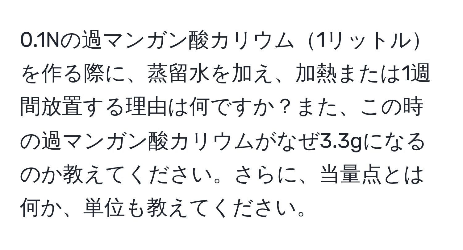 0.1Nの過マンガン酸カリウム1リットルを作る際に、蒸留水を加え、加熱または1週間放置する理由は何ですか？また、この時の過マンガン酸カリウムがなぜ3.3gになるのか教えてください。さらに、当量点とは何か、単位も教えてください。