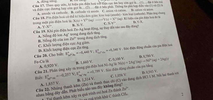 A. động năng.
Câu 17. Theo quy ước, kí hiệu pin điện hoá với điện cực âm hay còn gọi là....(1).... đặt ở bên trái
và điện cực dương hay còn gọi là.(2).. đặt ở bên phải. Thông tin phù hợp điễn vào (1) và (2) là
A. anode và cathode. B. cathode và anode. C. anion và cation. D. cation và anion.
Câu 18. Pin điện hoá có thể kí hiệu đơn giản: kim loại (anode) - kim loại (cathode). Phân ứng chung
trong một pin điện hoá là: X(s)+Y^(2+)(aq) Y(s)+X^(2+)(aq) 0. Kí hiệu của pin điện hoá đó là
A. Y-X^(2+). B. X-Y. C. X-Y^(2+) D. Y-X.
Câu 19. Khi pin điện hoá Zn-Ag hoạt động, sự thay đổi nào sau đây đũng?
A. Nồng độ ion Ag* trong dung dịch tăng.
B. Nồng độ của ion Zn^(2+) trong dung dịch tăng.
C. Khối lượng điện cực Ag giâm.
D. Khối lượng điện cực Zn tăng.
Câu 20. Cho biết: E_Fe^(2+)/Fe^0=-0,440V;E_Cu^(3+)/Cu^circ =+0,340V. Sức điện động chuẩn của pin điện hoá
C. 0,100 V.
Fe-Cu là B. 1,660 V. Ni(s)+2Ag^+(aq)to Ni^(2+)(aq)+2Ag(s)
A. 0,920 V. D. 0,780 V.
. Sức điện động chuân của pin bằng
Câu 21. Phản ứng xảy ra trong pin điện hoá Ni-Ag là:
Biết: E_Ni^(2+)/N^circ =-0,257V;E_Ag^+/Ag^circ =+0,799V B. 1,314 V.
C. 1,056 V. D. 0,543 V.
Câu 22. Nhúng thanh kẽm (Zn) và thanh than chỉ (C) vào dung dịch HCl 1 M. Nối hai thanh với
A. 1,857 V.
nhau bằng dây dẫn. Phát biểu nảo sau đây không đúng?
Tại thanh kẽm xảy ra quá trình oxi hoá Zn thành Zn^(2+).
ra quá trình khử C thành CH4.
2