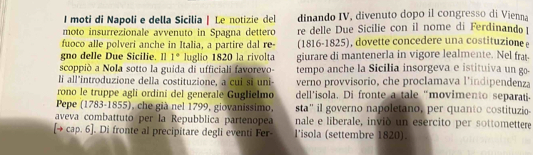 moti di Napoli e della Sicilia | Le notizie del dinando IV, divenuto dopo il congresso di Vienna 
moto insurrezionale avvenuto in Spagna dettero re delle Due Sicilie con il nome di Ferdinando 
fuoco alle polveri anche in Italia, a partire dal re- (1816-1825), dovette concedere una costituzione ε 
gno delle Due Sicilie. Il 1° luglio 1820 la rivolta giurare di mantenerla in vigore lealmente. Nel frat- 
scoppiò a Nola sotto la guida di ufficiali favorevo- tempo anche la Sicilia insorgeva e istituiva un go- 
li all’introduzione della costituzione, a cui si uni- verno provvisorio, che proclamava l’indipendenza 
rono le truppe agli ordini del generale Guglielmo dell’isola. Di fronte a tale “movimento separati- 
Pepe (1783-1855), che già nel 1799, giovanissimo, sta” il governo napoletano, per quanto costituzio- 
aveva combattuto per la Repubblica partenopea nale e liberale, inviò un esercito per sottomettere 
[→ cap. 6]. Di fronte al precipitare degli eventi Fer- l’isola (settembre 1820).