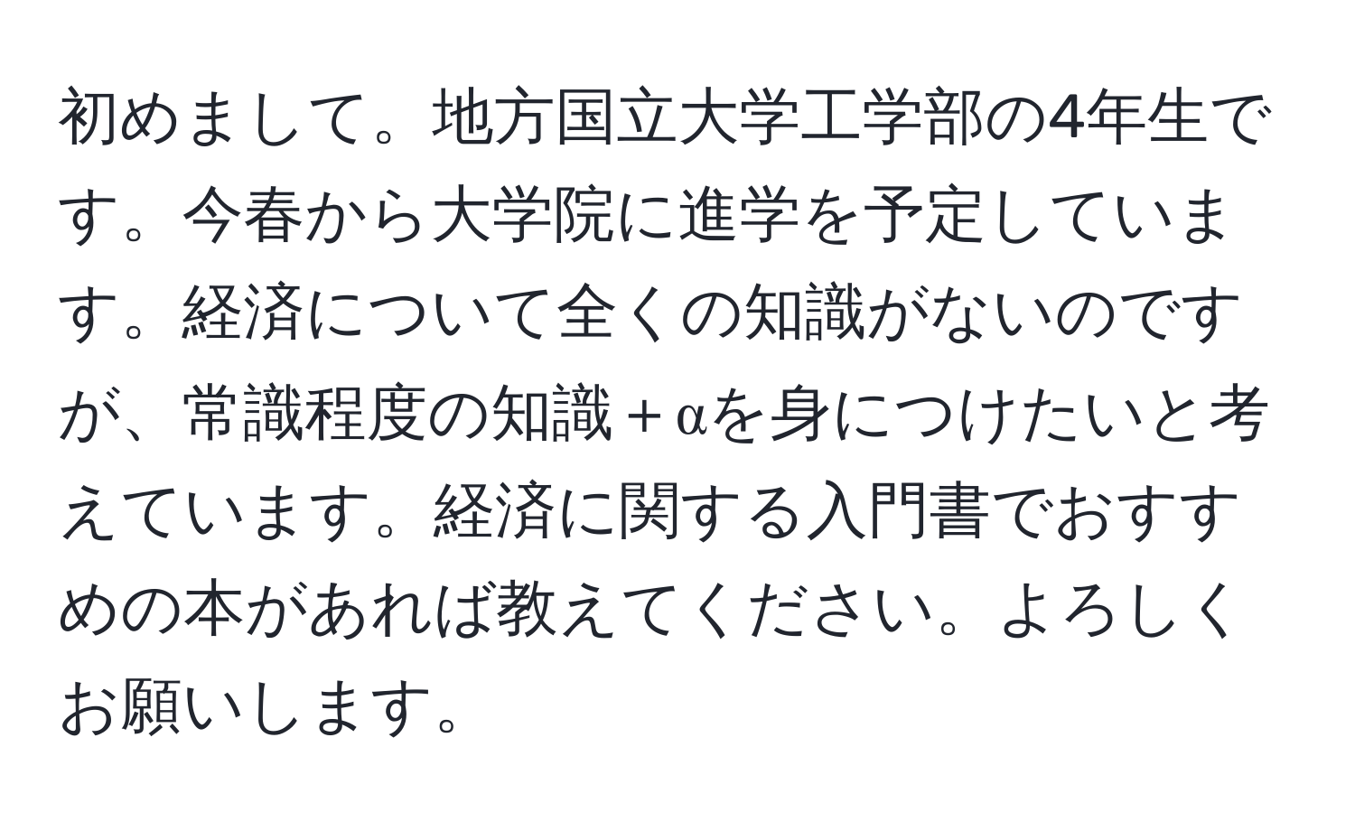 初めまして。地方国立大学工学部の4年生です。今春から大学院に進学を予定しています。経済について全くの知識がないのですが、常識程度の知識＋αを身につけたいと考えています。経済に関する入門書でおすすめの本があれば教えてください。よろしくお願いします。