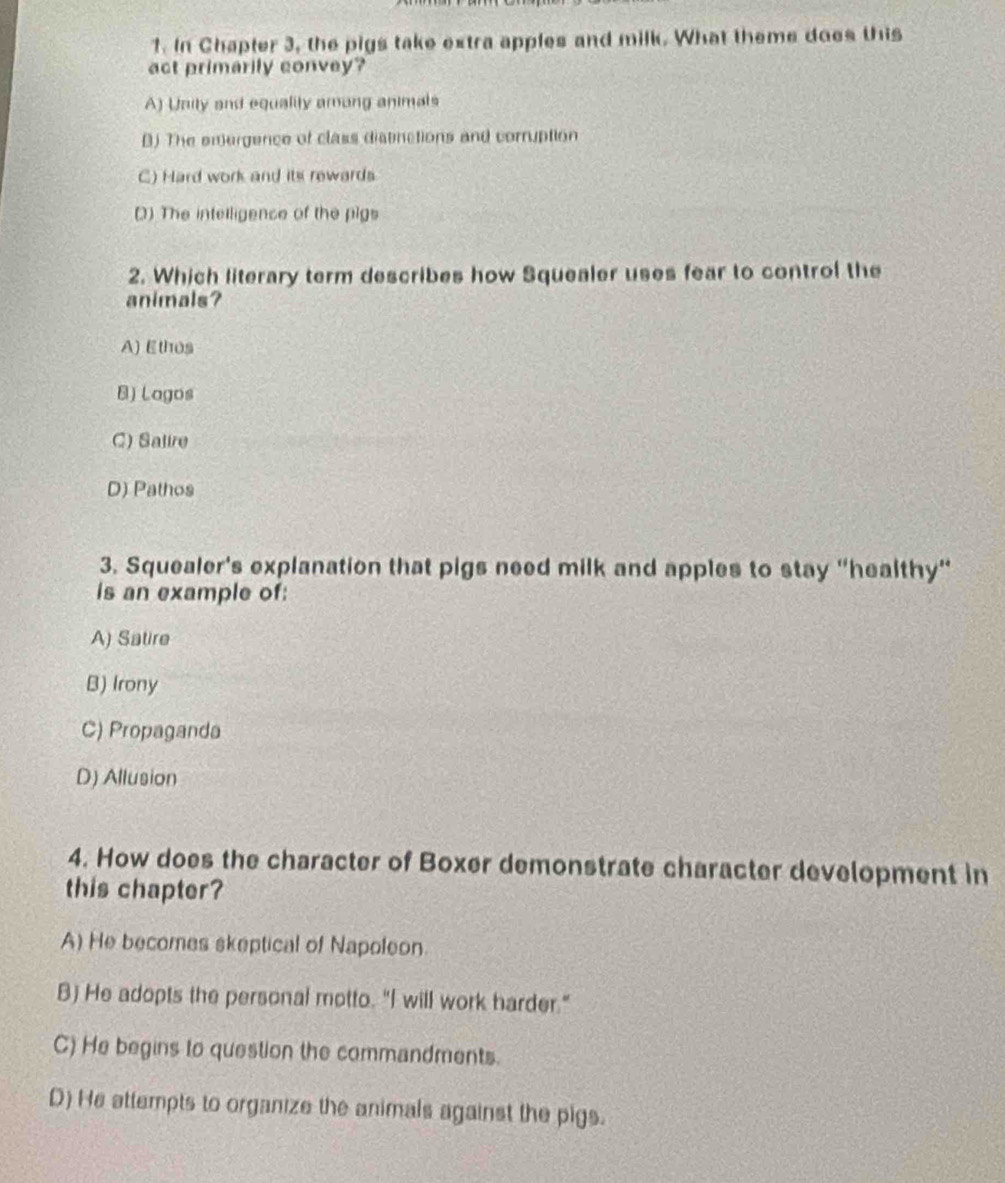 In Chapter 3, the pigs take extra apples and milk. What theme does this
act primarily convey?
A) Unity and equality among animals
B) The emergence of class distinctions and corruption
C) Hard work and its rewards
() The intelligence of the pigs
2. Which literary term describes how Squealer uses fear to control the
animals?
A) Ethos
B) Lagos
C) Salire
D) Pathos
3. Squealer's explanation that pigs need milk and apples to stay “healthy”
is an example of:
A) Satire
B) Irony
C) Propaganda
D) Allusion
4. How does the character of Boxer demonstrate character development in
this chapter?
A) He becomes skeptical of Napoleon.
B) He adopts the personal motto. "I will work harder."
C) He begins to question the commandments.
D) He attempts to organize the animals against the pigs.