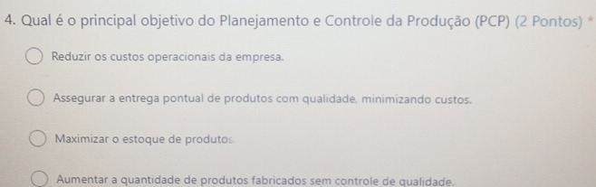 Qual é o principal objetivo do Planejamento e Controle da Produção (PCP) (2 Pontos) *
Reduzir os custos operacionais da empresa.
Assegurar a entrega pontual de produtos com qualidade, minimizando custos.
Maximizar o estoque de produtos.
Aumentar a quantidade de produtos fabricados sem controle de qualidade.