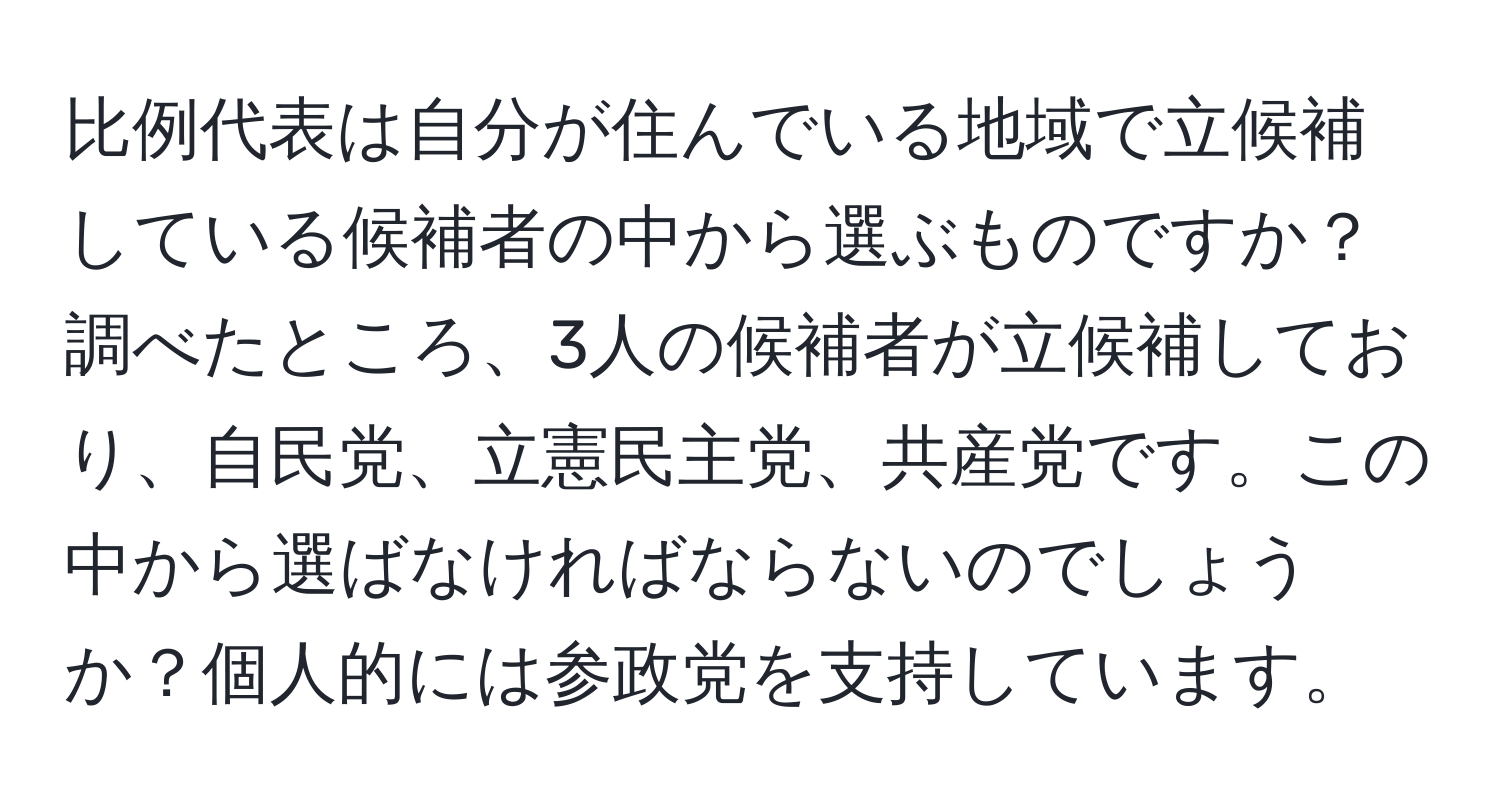 比例代表は自分が住んでいる地域で立候補している候補者の中から選ぶものですか？調べたところ、3人の候補者が立候補しており、自民党、立憲民主党、共産党です。この中から選ばなければならないのでしょうか？個人的には参政党を支持しています。